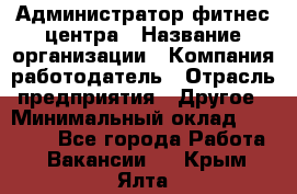 Администратор фитнес центра › Название организации ­ Компания-работодатель › Отрасль предприятия ­ Другое › Минимальный оклад ­ 28 000 - Все города Работа » Вакансии   . Крым,Ялта